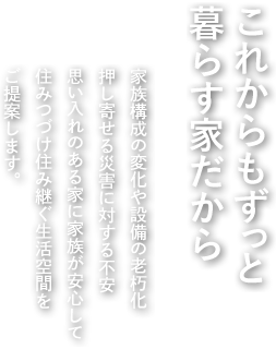 これからもずっと暮らす家だから 家族構成の変化や設備の老朽化押し寄せる災害に対する不安思い入れのある家に家族が安心して住みつづけ住み継ぐ生活空間をご提案します。